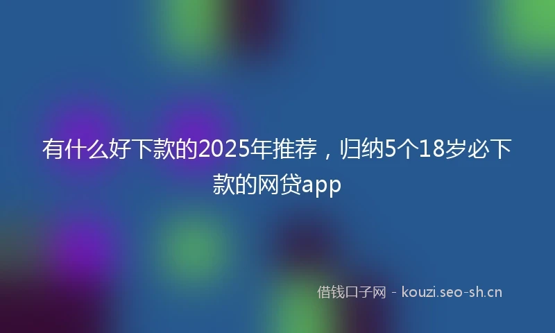 有什么好下款的2025年推荐，归纳5个18岁必下款的网贷app