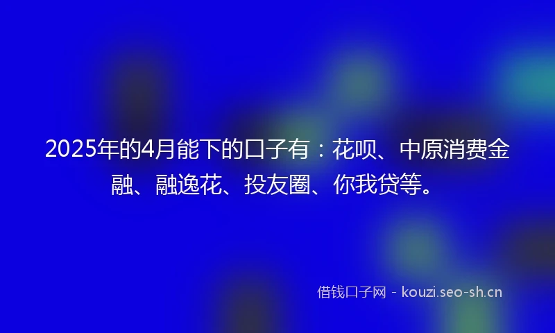2025年的4月能下的口子有:花呗、中原消费金融、融逸花、投友圈、你我贷等。