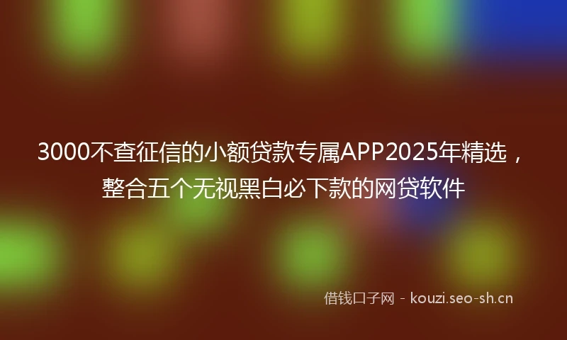 3000不查征信的小额贷款专属APP2025年精选，整合五个无视黑白必下款的网贷软件