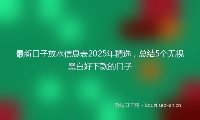 最新口子放水信息表2025年精选，总结5个无视黑白好下款的口子