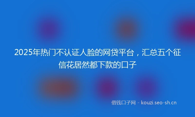 2025年热门不认证人脸的网贷平台，汇总五个征信花居然都下款的口子