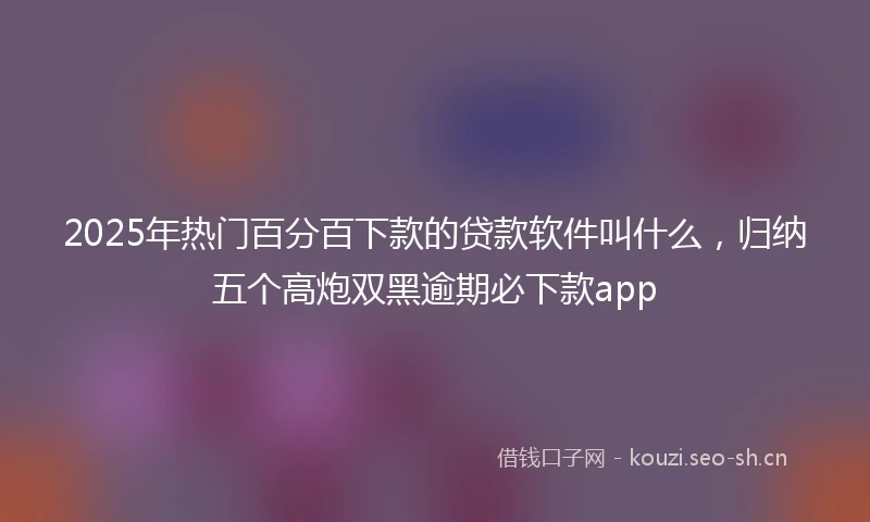 2025年热门百分百下款的贷款软件叫什么，归纳五个高炮双黑逾期必下款app