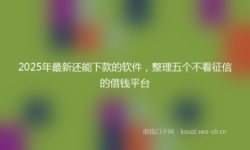 2025年最新还能下款的软件，整理五个不看征信的借钱平台