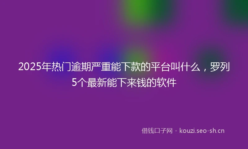 2025年热门逾期严重能下款的平台叫什么，罗列5个最新能下来钱的软件
