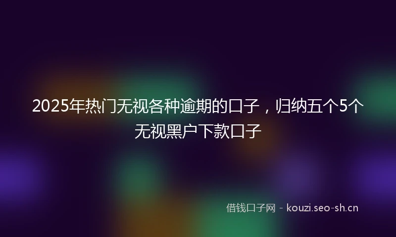 2025年热门无视各种逾期的口子,归纳五个5个无视黑户下款口子