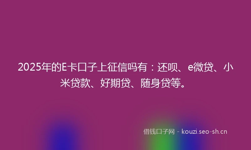 2025年的E卡口子上征信吗有:还呗、e微贷、小米贷款、好期贷、随身贷等。