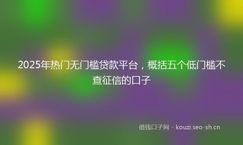 2025年热门无门槛贷款平台,概括五个低门槛不查征信的口子