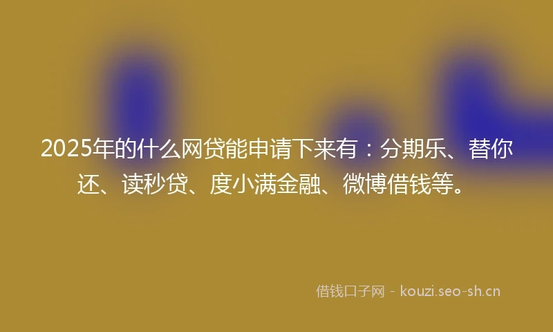 2025年的什么网贷能申请下来有：分期乐、替你还、读秒贷、度小满金融、微博借钱等。