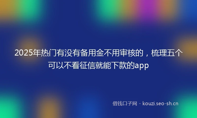 2025年热门有没有备用金不用审核的，梳理五个可以不看征信就能下款的app