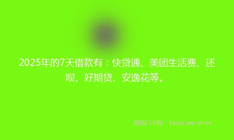 2025年的7天借款有：快贷通、美团生活费、还呗、好期贷、安逸花等。