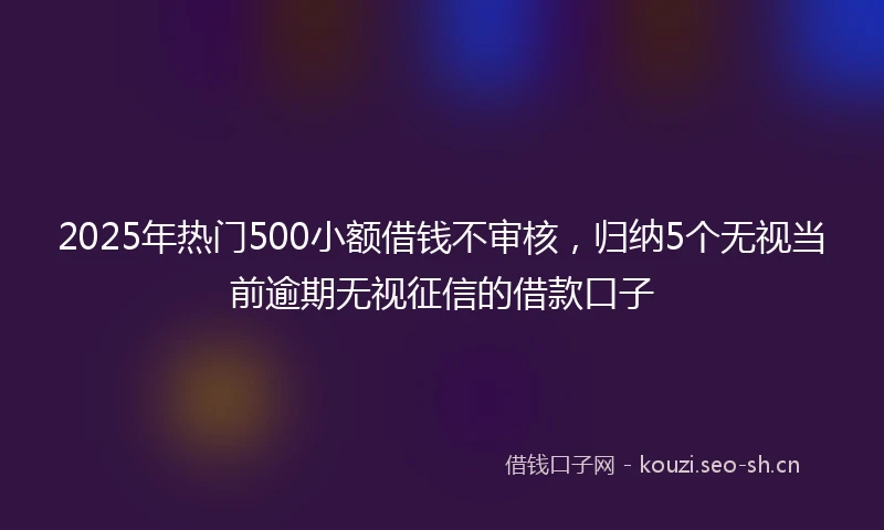 2025年热门500小额借钱不审核，归纳5个无视当前逾期无视征信的借款口子
