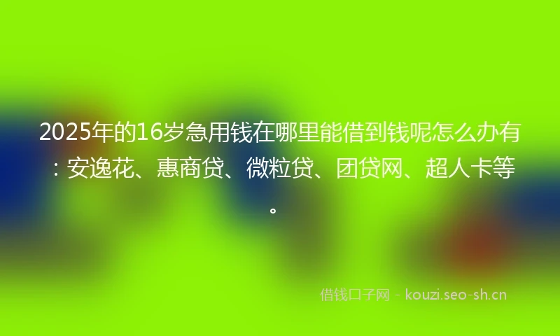 2025年的16岁急用钱在哪里能借到钱呢怎么办有：安逸花、惠商贷、微粒贷、团贷网、超人卡等。