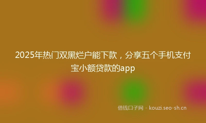 2025年热门双黑烂户能下款，分享五个手机支付宝小额贷款的app