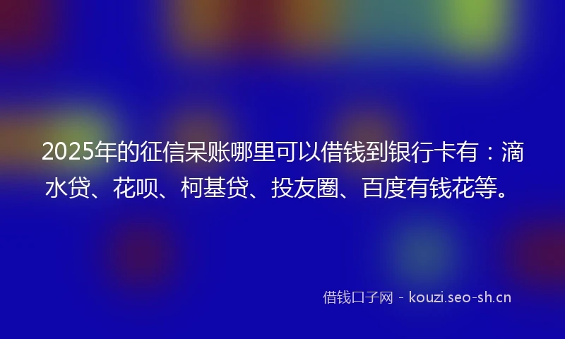2025年的征信呆账哪里可以借钱到银行卡有：滴水贷、花呗、柯基贷、投友圈、百度有钱花等。