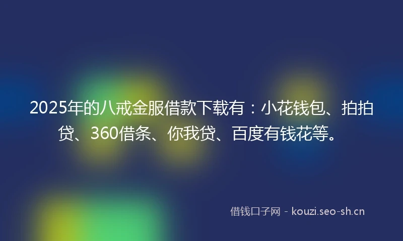 2025年的八戒金服借款下载有：小花钱包、拍拍贷、360借条、你我贷、百度有钱花等。