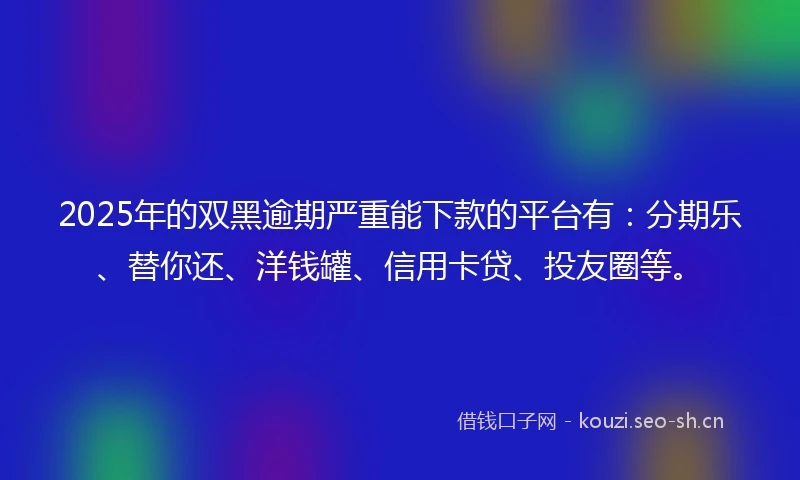 2025年的双黑逾期严重能下款的平台有：分期乐、替你还、洋钱罐、信用卡贷、投友圈等。