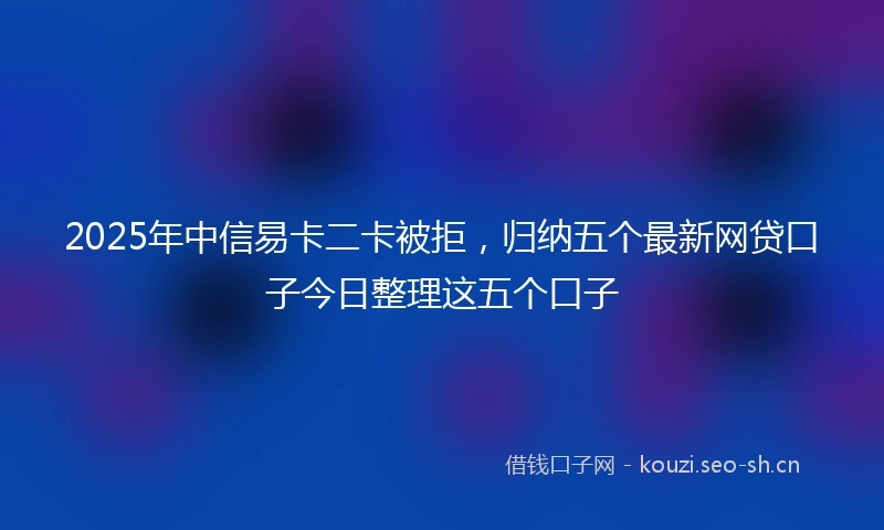 2025年中信易卡二卡被拒，归纳五个最新网贷口子今日整理这五个口子