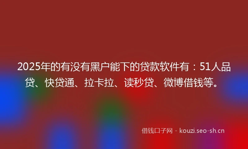 2025年的有没有黑户能下的贷款软件有：51人品贷、快贷通、拉卡拉、读秒贷、微博借钱等。