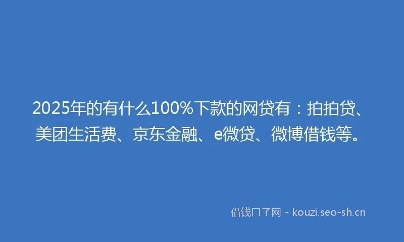 2025年的有什么100%下款的网贷有：拍拍贷、美团生活费、京东金融、e微贷、微博借钱等。