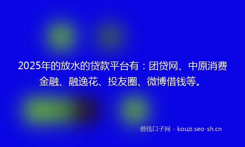2025年的放水的贷款平台有：团贷网、中原消费金融、融逸花、投友圈、微博借钱等。