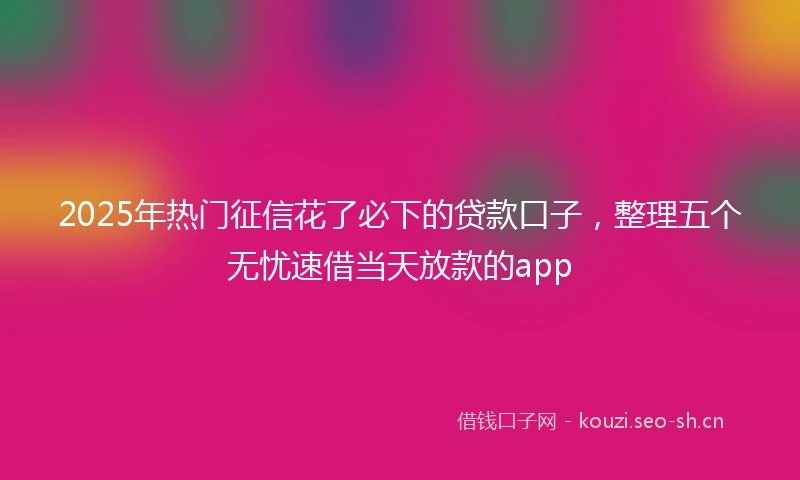2025年热门征信花了必下的贷款口子，整理五个无忧速借当天放款的app