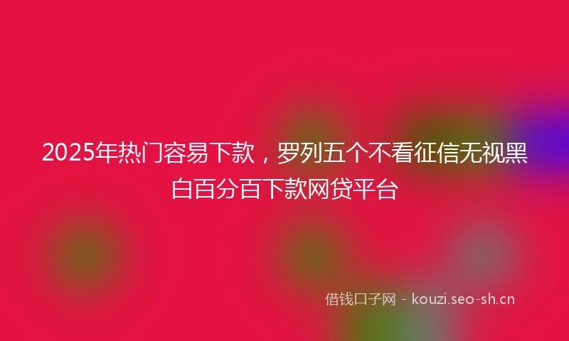 2025年热门容易下款，罗列五个不看征信无视黑白百分百下款网贷平台