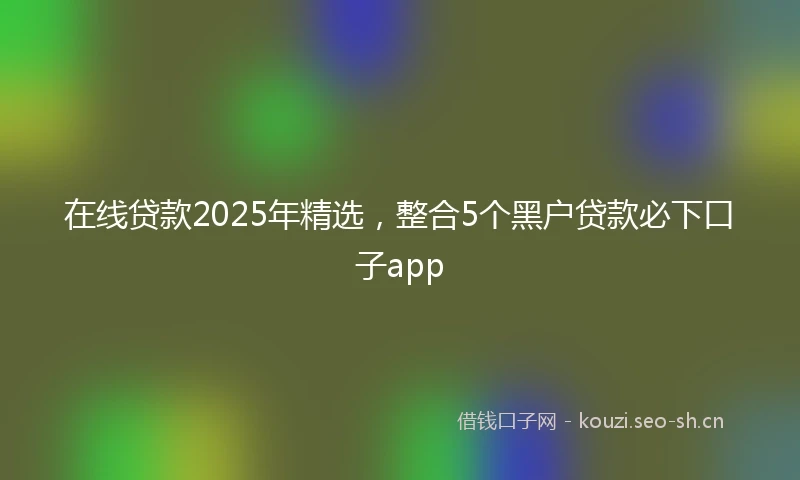 在线贷款2025年精选，整合5个黑户贷款必下口子app