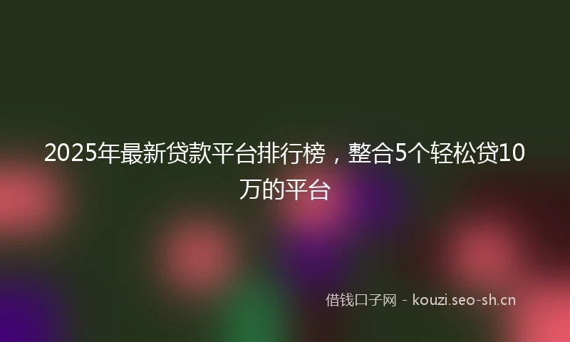 2025年最新贷款平台排行榜,整合5个轻松贷10万的平台