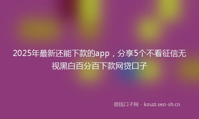 2025年最新还能下款的app，分享5个不看征信无视黑白百分百下款网贷口子