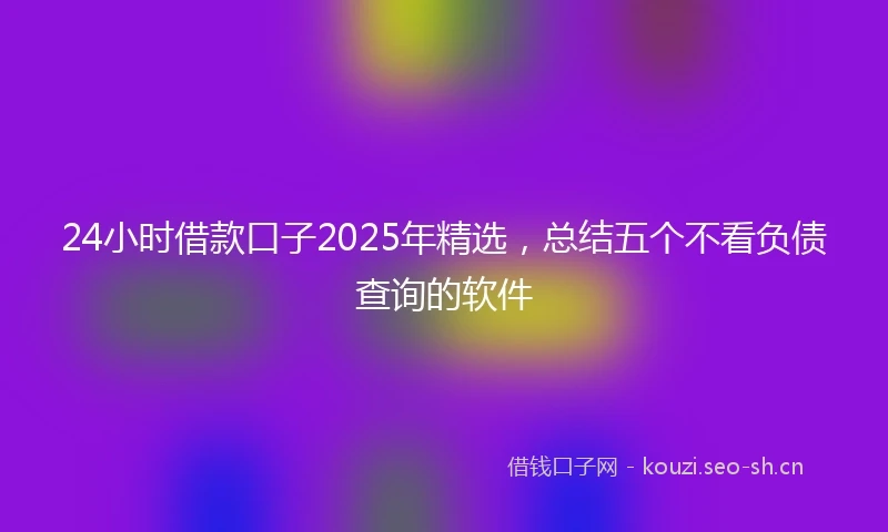 24小时借款口子2025年精选，总结五个不看负债查询的软件