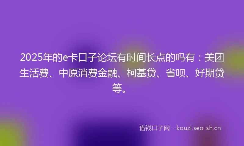 2025年的e卡口子论坛有时间长点的吗有：美团生活费、中原消费金融、柯基贷、省呗、好期贷等。