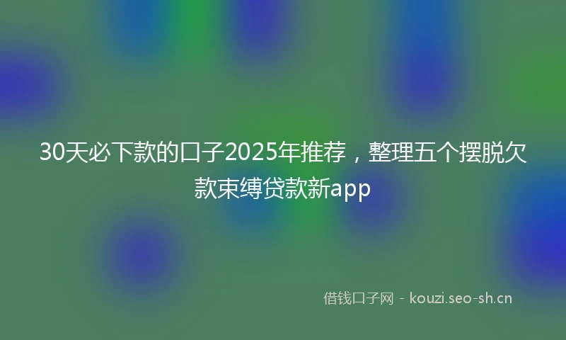 30天必下款的口子2025年推荐，整理五个摆脱欠款束缚贷款新app
