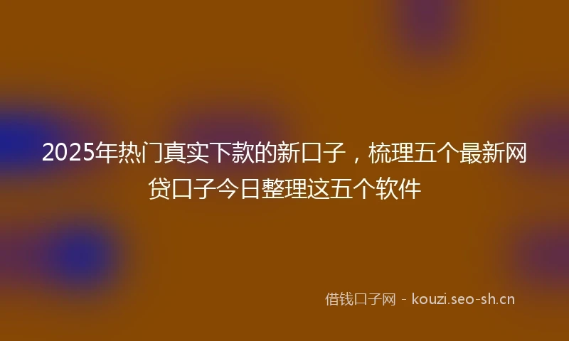 2025年热门真实下款的新口子，梳理五个最新网贷口子今日整理这五个软件