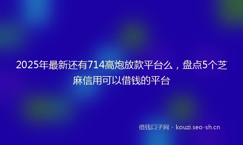2025年最新还有714高炮放款平台么，盘点5个芝麻信用可以借钱的平台