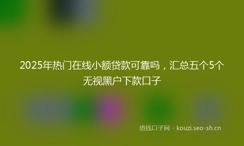 2025年热门在线小额贷款可靠吗,汇总五个5个无视黑户下款口子