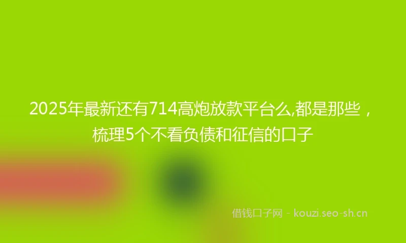 2025年最新还有714高炮放款平台么,都是那些，梳理5个不看负债和征信的口子