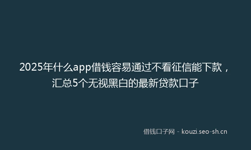 2025年什么app借钱容易通过不看征信能下款，汇总5个无视黑白的最新贷款口子