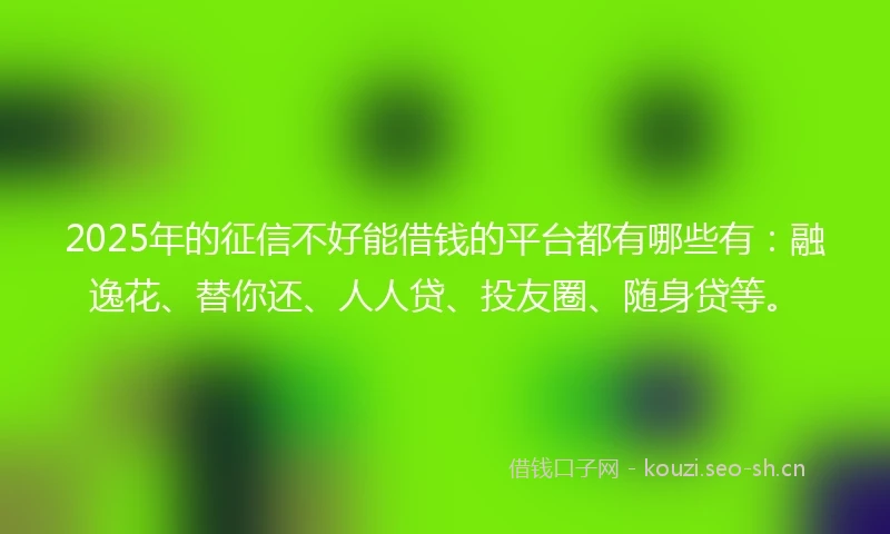 2025年的征信不好能借钱的平台都有哪些有：融逸花、替你还、人人贷、投友圈、随身贷等。