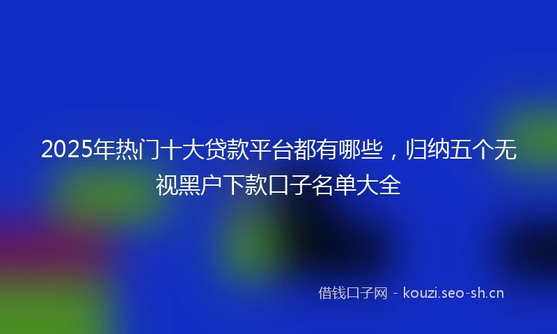 2025年热门十大贷款平台都有哪些，归纳五个无视黑户下款口子名单大全