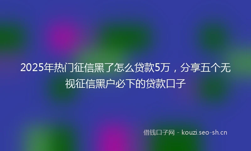 2025年热门征信黑了怎么贷款5万，分享五个无视征信黑户必下的贷款口子