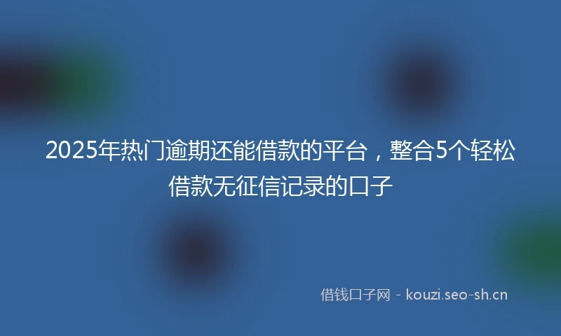 2025年热门逾期还能借款的平台，整合5个轻松借款无征信记录的口子