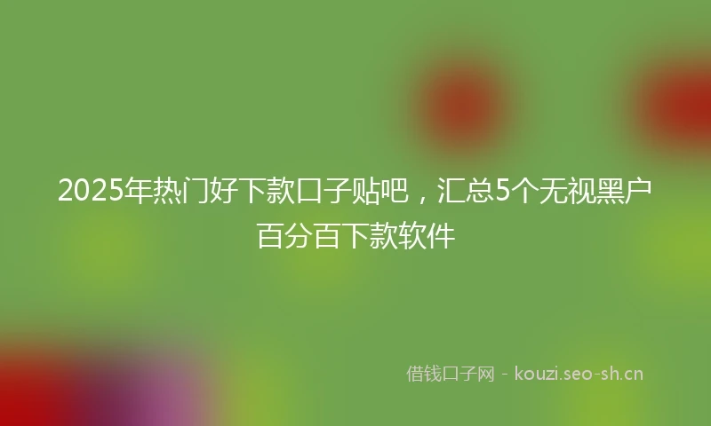 2025年热门好下款口子贴吧，汇总5个无视黑户百分百下款软件