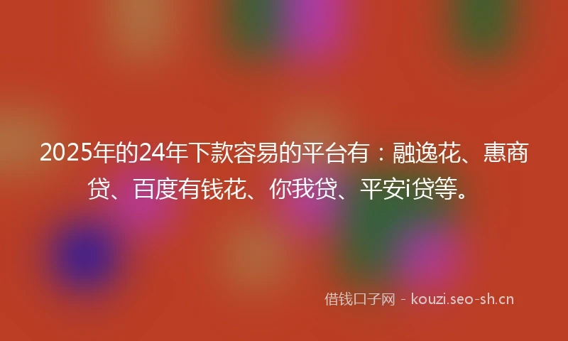 2025年的24年下款容易的平台有：融逸花、惠商贷、百度有钱花、你我贷、平安i贷等。