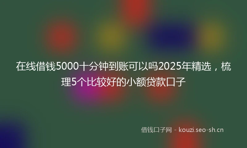 在线借钱5000十分钟到账可以吗2025年精选，梳理5个比较好的小额贷款口子