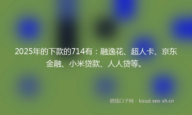 2025年的下款的714有：融逸花、超人卡、京东金融、小米贷款、人人贷等。