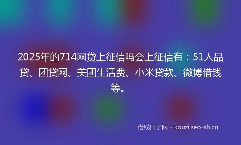 2025年的714网贷上征信吗会上征信有：51人品贷、团贷网、美团生活费、小米贷款、微博借钱等。