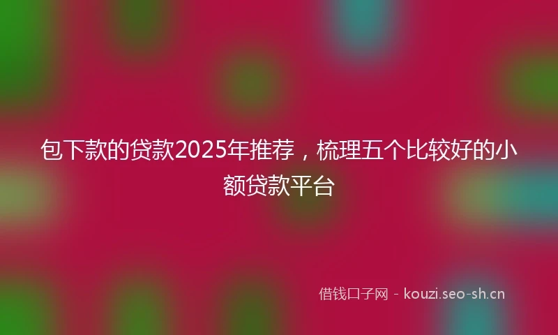 包下款的贷款2025年推荐，梳理五个比较好的小额贷款平台