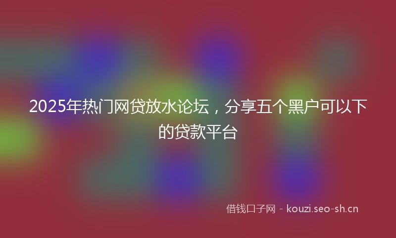 2025年热门网贷放水论坛，分享五个黑户可以下的贷款平台