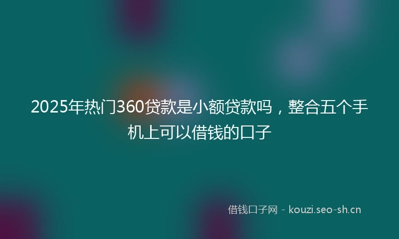 2025年热门360贷款是小额贷款吗,整合五个手机上可以借钱的口子
