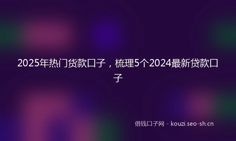 2025年热门货款口子，梳理5个2024最新贷款口子